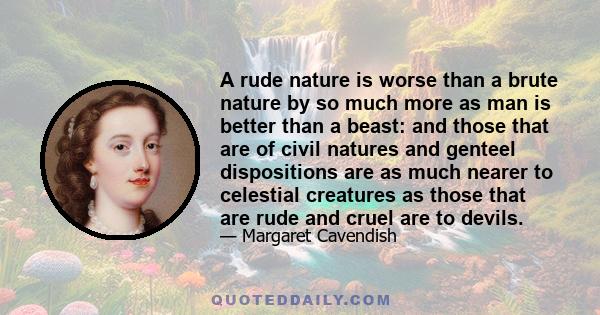 A rude nature is worse than a brute nature by so much more as man is better than a beast: and those that are of civil natures and genteel dispositions are as much nearer to celestial creatures as those that are rude and
