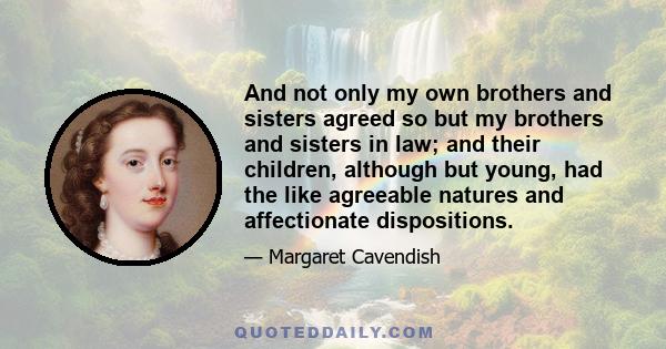 And not only my own brothers and sisters agreed so but my brothers and sisters in law; and their children, although but young, had the like agreeable natures and affectionate dispositions.