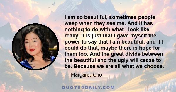 I am so beautiful, sometimes people weep when they see me. And it has nothing to do with what I look like really, it is just that I gave myself the power to say that I am beautiful, and if I could do that, maybe there