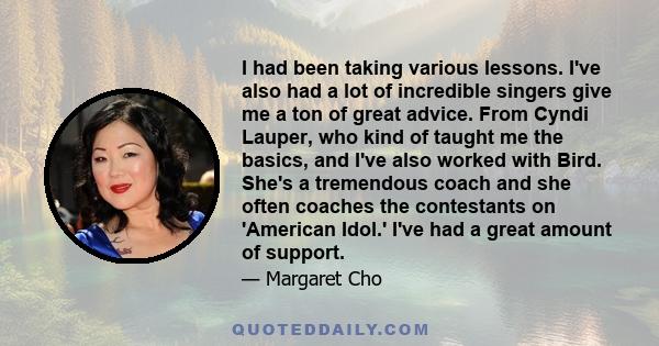 I had been taking various lessons. I've also had a lot of incredible singers give me a ton of great advice. From Cyndi Lauper, who kind of taught me the basics, and I've also worked with Bird. She's a tremendous coach