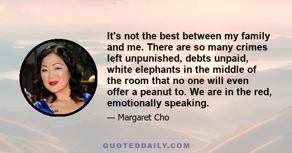 It's not the best between my family and me. There are so many crimes left unpunished, debts unpaid, white elephants in the middle of the room that no one will even offer a peanut to. We are in the red, emotionally