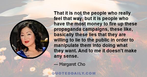 That it is not the people who really feel that way, but it is people who have the most money to fire up these propaganda campaigns, these like, basically these lies that they are willing to lie to the public in order to