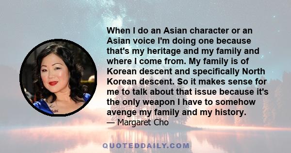 When I do an Asian character or an Asian voice I'm doing one because that's my heritage and my family and where I come from. My family is of Korean descent and specifically North Korean descent. So it makes sense for me