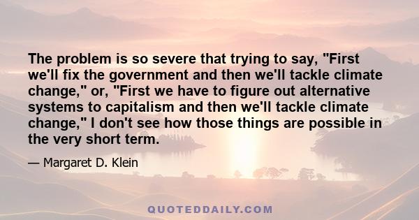 The problem is so severe that trying to say, First we'll fix the government and then we'll tackle climate change, or, First we have to figure out alternative systems to capitalism and then we'll tackle climate change, I