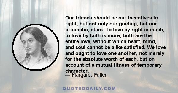 Our friends should be our incentives to right, but not only our guiding, but our prophetic, stars. To love by right is much, to love by faith is more; both are the entire love, without which heart, mind, and soul cannot
