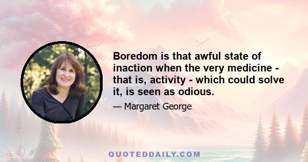 Boredom is that awful state of inaction when the very medicine - that is, activity - which could solve it, is seen as odious.