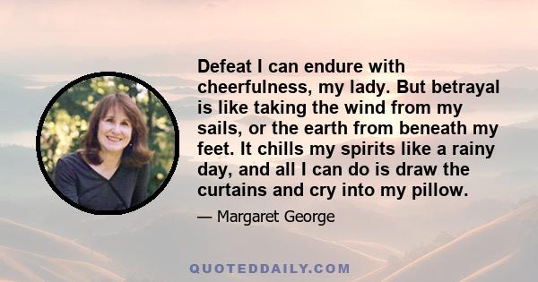 Defeat I can endure with cheerfulness, my lady. But betrayal is like taking the wind from my sails, or the earth from beneath my feet. It chills my spirits like a rainy day, and all I can do is draw the curtains and cry