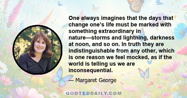 One always imagines that the days that change one’s life must be marked with something extraordinary in nature—storms and lightning, darkness at noon, and so on. In truth they are indistinguishable from any other, which