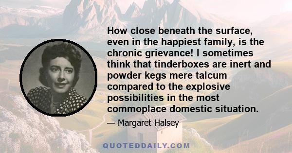 How close beneath the surface, even in the happiest family, is the chronic grievance! I sometimes think that tinderboxes are inert and powder kegs mere talcum compared to the explosive possibilities in the most