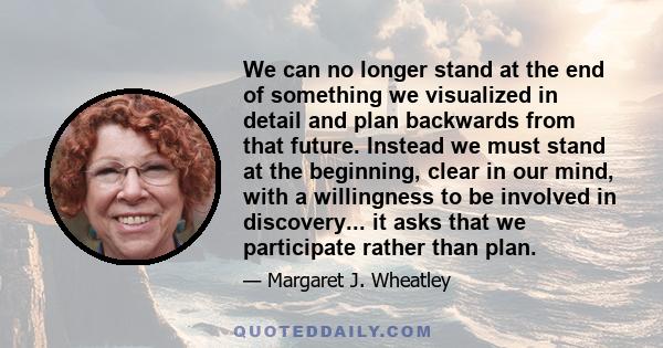 We can no longer stand at the end of something we visualized in detail and plan backwards from that future. Instead we must stand at the beginning, clear in our mind, with a willingness to be involved in discovery... it