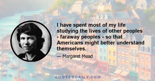 I have spent most of my life studying the lives of other peoples - faraway peoples - so that Americans might better understand themselves.