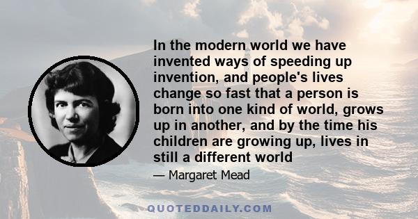 In the modern world we have invented ways of speeding up invention, and people's lives change so fast that a person is born into one kind of world, grows up in another, and by the time his children are growing up, lives