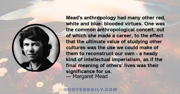 Mead's anthropology had many other red, white and blue- blooded virtues. One was the common anthropological conceit, out of which she made a career, to the effect that the ultimate value of studying other cultures was