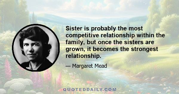 Sister is probably the most competitive relationship within the family, but once the sisters are grown, it becomes the strongest relationship.