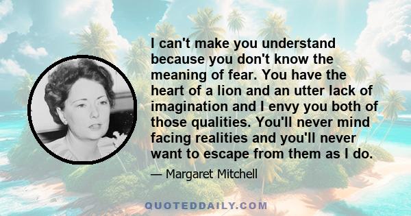 I can't make you understand because you don't know the meaning of fear. You have the heart of a lion and an utter lack of imagination and I envy you both of those qualities. You'll never mind facing realities and you'll