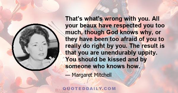 That's what's wrong with you. All your beaux have respected you too much, though God knows why, or they have been too afraid of you to really do right by you. The result is that you are unendurably uppity. You should be
