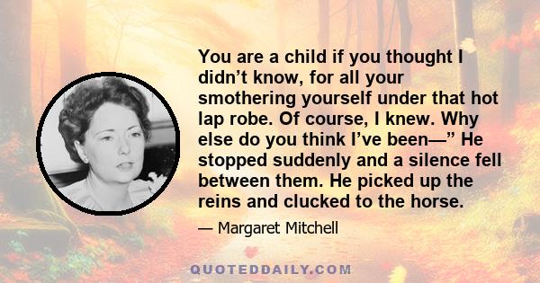 You are a child if you thought I didn’t know, for all your smothering yourself under that hot lap robe. Of course, I knew. Why else do you think I’ve been—” He stopped suddenly and a silence fell between them. He picked