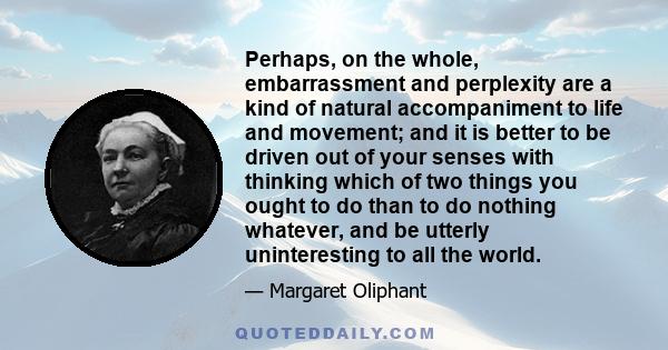 Perhaps, on the whole, embarrassment and perplexity are a kind of natural accompaniment to life and movement; and it is better to be driven out of your senses with thinking which of two things you ought to do than to do