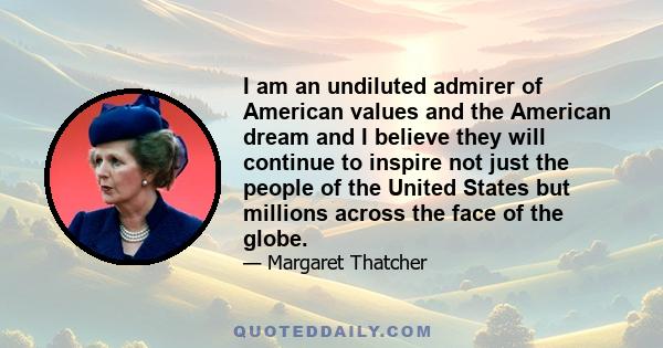 I am an undiluted admirer of American values and the American dream and I believe they will continue to inspire not just the people of the United States but millions across the face of the globe.