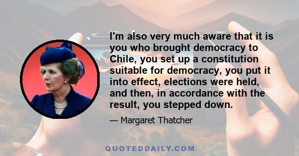 I'm also very much aware that it is you who brought democracy to Chile, you set up a constitution suitable for democracy, you put it into effect, elections were held, and then, in accordance with the result, you stepped