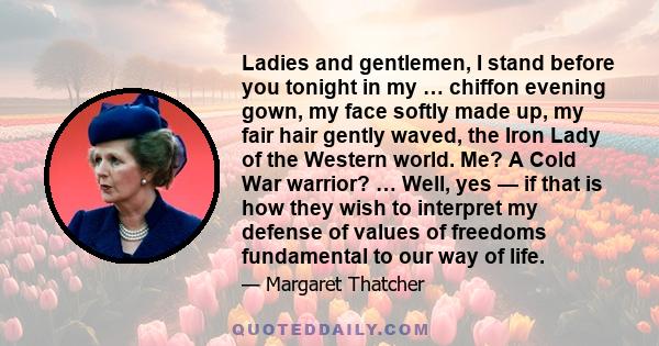 Ladies and gentlemen, I stand before you tonight in my … chiffon evening gown, my face softly made up, my fair hair gently waved, the Iron Lady of the Western world. Me? A Cold War warrior? … Well, yes — if that is how