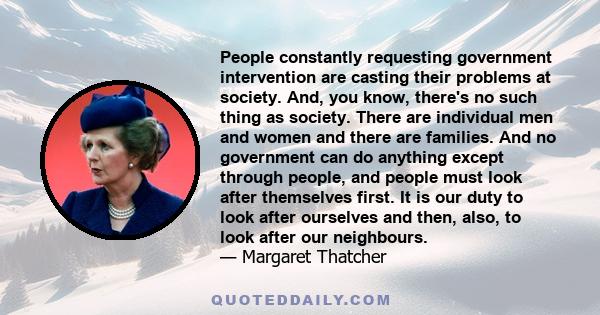 People constantly requesting government intervention are casting their problems at society. And, you know, there's no such thing as society. There are individual men and women and there are families. And no government
