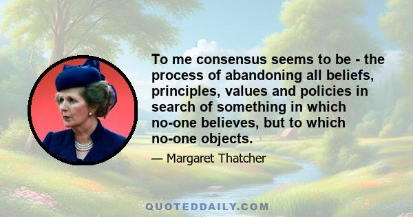 To me consensus seems to be - the process of abandoning all beliefs, principles, values and policies in search of something in which no-one believes, but to which no-one objects - the process of avoiding the very issues