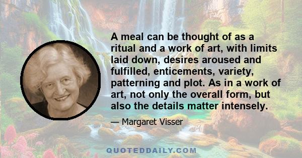 A meal can be thought of as a ritual and a work of art, with limits laid down, desires aroused and fulfilled, enticements, variety, patterning and plot. As in a work of art, not only the overall form, but also the
