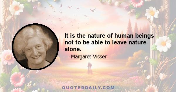 It is the nature of human beings not to be able to leave nature alone.