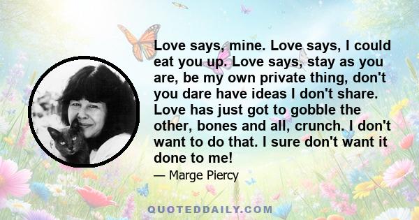 Love says, mine. Love says, I could eat you up. Love says, stay as you are, be my own private thing, don't you dare have ideas I don't share. Love has just got to gobble the other, bones and all, crunch. I don't want to