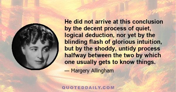 He did not arrive at this conclusion by the decent process of quiet, logical deduction, nor yet by the blinding flash of glorious intuition, but by the shoddy, untidy process halfway between the two by which one usually