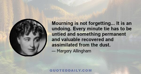 Mourning is not forgetting... It is an undoing. Every minute tie has to be untied and something permanent and valuable recovered and assimilated from the dust.