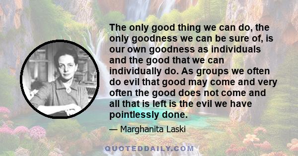 The only good thing we can do, the only goodness we can be sure of, is our own goodness as individuals and the good that we can individually do. As groups we often do evil that good may come and very often the good does