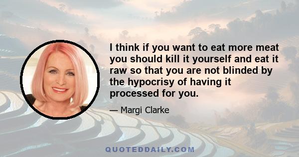 I think if you want to eat more meat you should kill it yourself and eat it raw so that you are not blinded by the hypocrisy of having it processed for you.