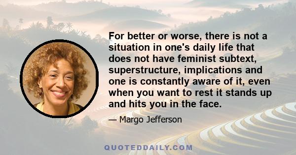 For better or worse, there is not a situation in one's daily life that does not have feminist subtext, superstructure, implications and one is constantly aware of it, even when you want to rest it stands up and hits you