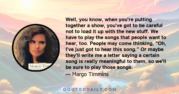 Well, you know, when you're putting together a show, you've got to be careful not to load it up with the new stuff. We have to play the songs that people want to hear, too. People may come thinking, Oh, I've just got to