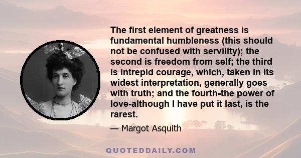 The first element of greatness is fundamental humbleness (this should not be confused with servility); the second is freedom from self; the third is intrepid courage, which, taken in its widest interpretation, generally