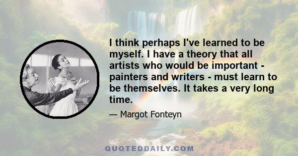 I think perhaps I've learned to be myself. I have a theory that all artists who would be important - painters and writers - must learn to be themselves. It takes a very long time.