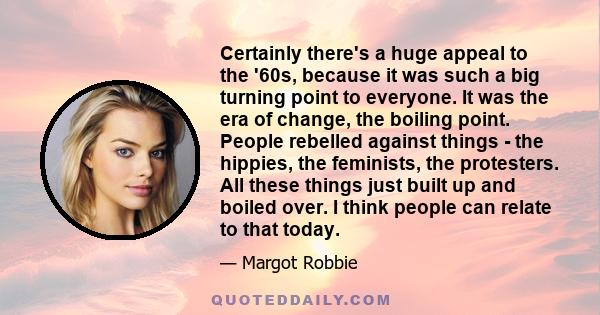 Certainly there's a huge appeal to the '60s, because it was such a big turning point to everyone. It was the era of change, the boiling point. People rebelled against things - the hippies, the feminists, the protesters.