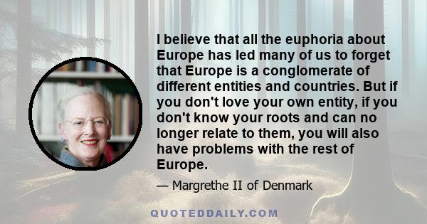I believe that all the euphoria about Europe has led many of us to forget that Europe is a conglomerate of different entities and countries. But if you don't love your own entity, if you don't know your roots and can no