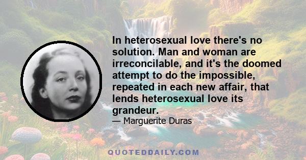 In heterosexual love there's no solution. Man and woman are irreconcilable, and it's the doomed attempt to do the impossible, repeated in each new affair, that lends heterosexual love its grandeur.