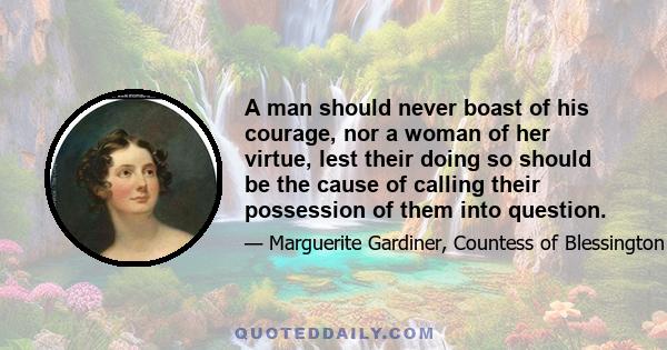 A man should never boast of his courage, nor a woman of her virtue, lest their doing so should be the cause of calling their possession of them into question.