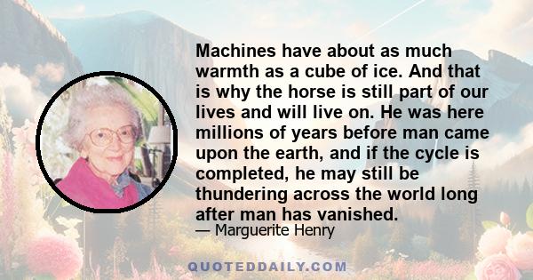 Machines have about as much warmth as a cube of ice. And that is why the horse is still part of our lives and will live on. He was here millions of years before man came upon the earth, and if the cycle is completed, he
