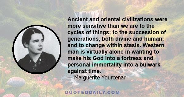 Ancient and oriental civilizations were more sensitive than we are to the cycles of things; to the succession of generations, both divine and human; and to change within stasis. Western man is virtually alone in wanting