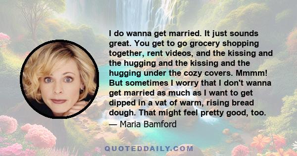 I do wanna get married. It just sounds great. You get to go grocery shopping together, rent videos, and the kissing and the hugging and the kissing and the hugging under the cozy covers. Mmmm! But sometimes I worry that