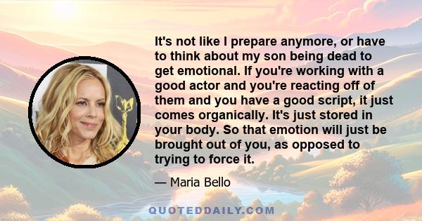It's not like I prepare anymore, or have to think about my son being dead to get emotional. If you're working with a good actor and you're reacting off of them and you have a good script, it just comes organically. It's