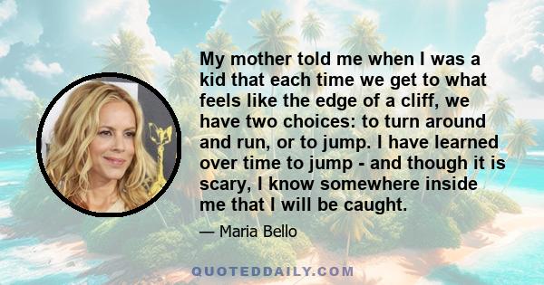 My mother told me when I was a kid that each time we get to what feels like the edge of a cliff, we have two choices: to turn around and run, or to jump. I have learned over time to jump - and though it is scary, I know