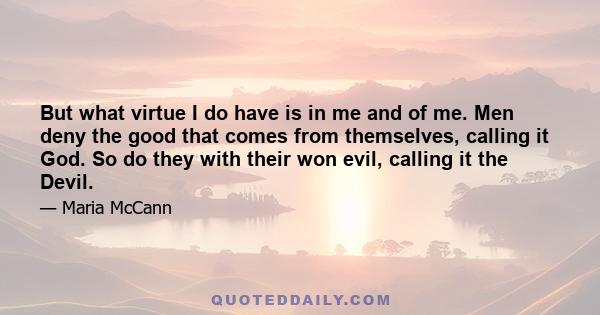 But what virtue I do have is in me and of me. Men deny the good that comes from themselves, calling it God. So do they with their won evil, calling it the Devil.