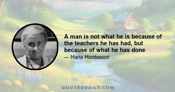 A man is not what he is because of the teachers he has had, but because of what he has done