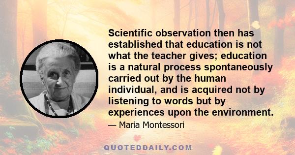 Scientific observation then has established that education is not what the teacher gives; education is a natural process spontaneously carried out by the human individual, and is acquired not by listening to words but